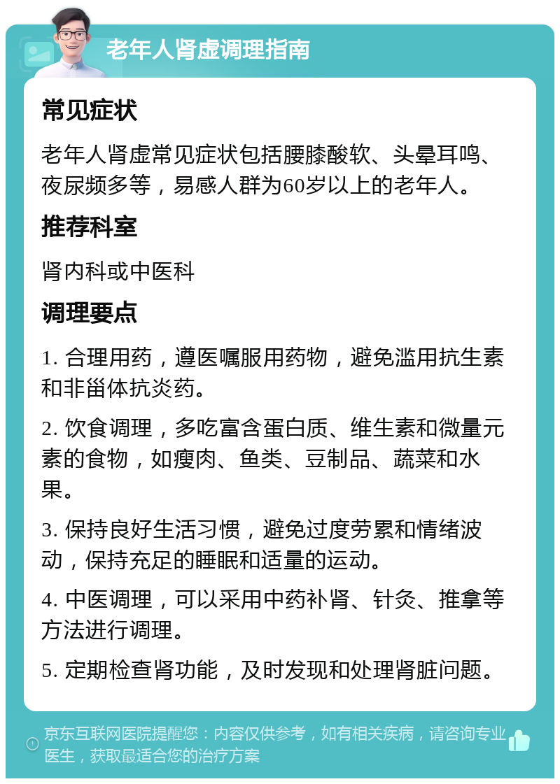 老年人肾虚调理指南 常见症状 老年人肾虚常见症状包括腰膝酸软、头晕耳鸣、夜尿频多等，易感人群为60岁以上的老年人。 推荐科室 肾内科或中医科 调理要点 1. 合理用药，遵医嘱服用药物，避免滥用抗生素和非甾体抗炎药。 2. 饮食调理，多吃富含蛋白质、维生素和微量元素的食物，如瘦肉、鱼类、豆制品、蔬菜和水果。 3. 保持良好生活习惯，避免过度劳累和情绪波动，保持充足的睡眠和适量的运动。 4. 中医调理，可以采用中药补肾、针灸、推拿等方法进行调理。 5. 定期检查肾功能，及时发现和处理肾脏问题。