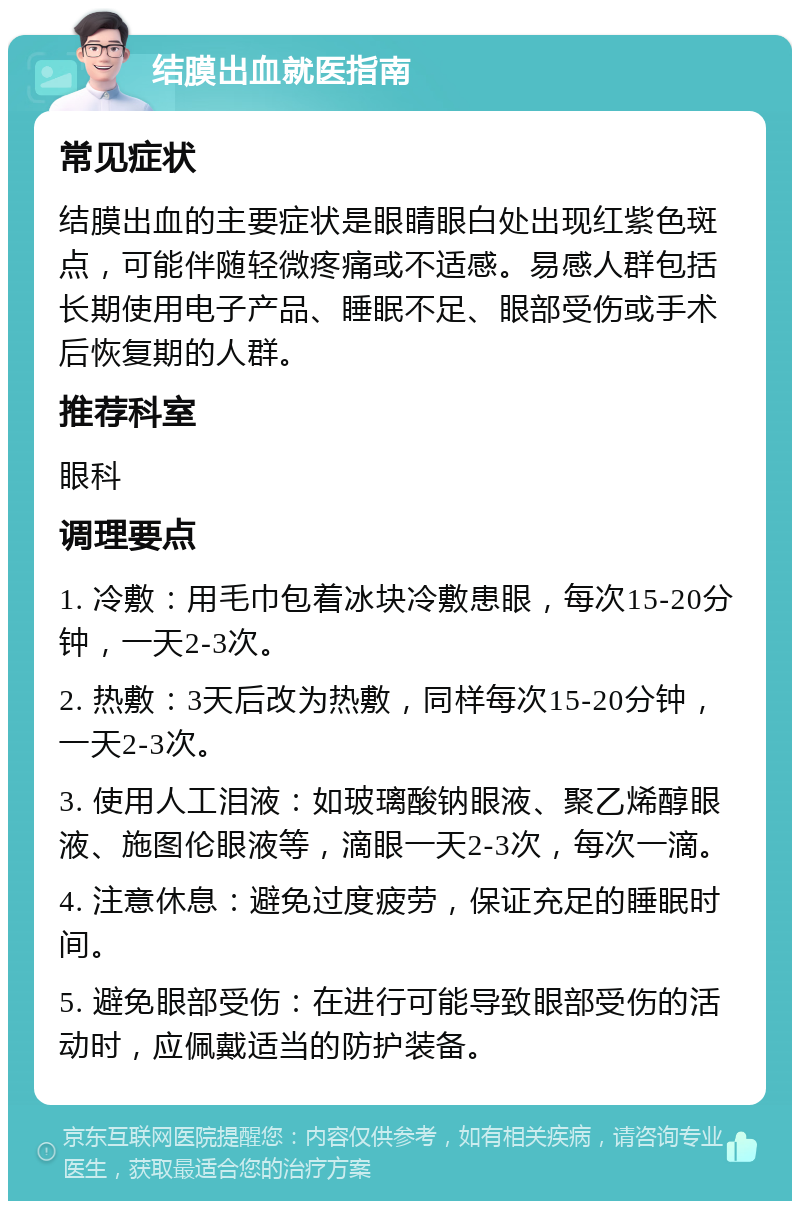 结膜出血就医指南 常见症状 结膜出血的主要症状是眼睛眼白处出现红紫色斑点，可能伴随轻微疼痛或不适感。易感人群包括长期使用电子产品、睡眠不足、眼部受伤或手术后恢复期的人群。 推荐科室 眼科 调理要点 1. 冷敷：用毛巾包着冰块冷敷患眼，每次15-20分钟，一天2-3次。 2. 热敷：3天后改为热敷，同样每次15-20分钟，一天2-3次。 3. 使用人工泪液：如玻璃酸钠眼液、聚乙烯醇眼液、施图伦眼液等，滴眼一天2-3次，每次一滴。 4. 注意休息：避免过度疲劳，保证充足的睡眠时间。 5. 避免眼部受伤：在进行可能导致眼部受伤的活动时，应佩戴适当的防护装备。