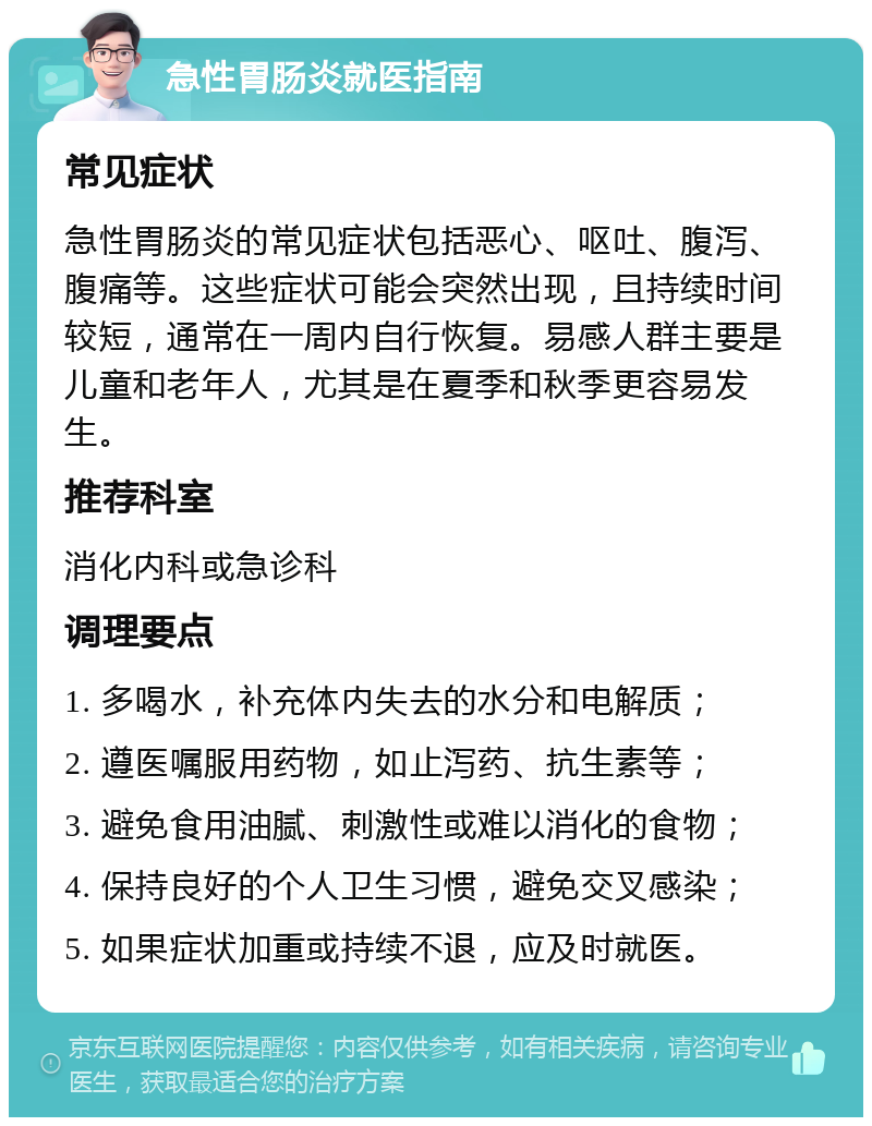 急性胃肠炎就医指南 常见症状 急性胃肠炎的常见症状包括恶心、呕吐、腹泻、腹痛等。这些症状可能会突然出现，且持续时间较短，通常在一周内自行恢复。易感人群主要是儿童和老年人，尤其是在夏季和秋季更容易发生。 推荐科室 消化内科或急诊科 调理要点 1. 多喝水，补充体内失去的水分和电解质； 2. 遵医嘱服用药物，如止泻药、抗生素等； 3. 避免食用油腻、刺激性或难以消化的食物； 4. 保持良好的个人卫生习惯，避免交叉感染； 5. 如果症状加重或持续不退，应及时就医。