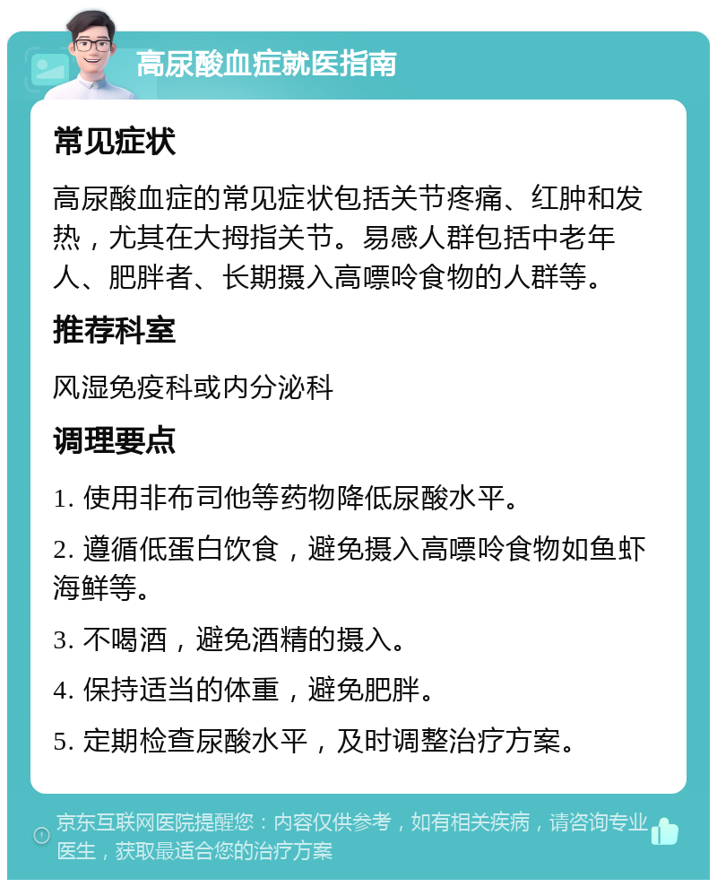 高尿酸血症就医指南 常见症状 高尿酸血症的常见症状包括关节疼痛、红肿和发热，尤其在大拇指关节。易感人群包括中老年人、肥胖者、长期摄入高嘌呤食物的人群等。 推荐科室 风湿免疫科或内分泌科 调理要点 1. 使用非布司他等药物降低尿酸水平。 2. 遵循低蛋白饮食，避免摄入高嘌呤食物如鱼虾海鲜等。 3. 不喝酒，避免酒精的摄入。 4. 保持适当的体重，避免肥胖。 5. 定期检查尿酸水平，及时调整治疗方案。