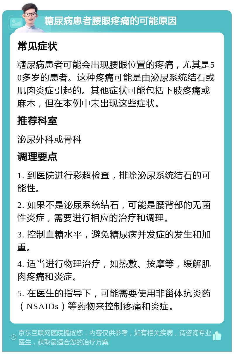 糖尿病患者腰眼疼痛的可能原因 常见症状 糖尿病患者可能会出现腰眼位置的疼痛，尤其是50多岁的患者。这种疼痛可能是由泌尿系统结石或肌肉炎症引起的。其他症状可能包括下肢疼痛或麻木，但在本例中未出现这些症状。 推荐科室 泌尿外科或骨科 调理要点 1. 到医院进行彩超检查，排除泌尿系统结石的可能性。 2. 如果不是泌尿系统结石，可能是腰背部的无菌性炎症，需要进行相应的治疗和调理。 3. 控制血糖水平，避免糖尿病并发症的发生和加重。 4. 适当进行物理治疗，如热敷、按摩等，缓解肌肉疼痛和炎症。 5. 在医生的指导下，可能需要使用非甾体抗炎药（NSAIDs）等药物来控制疼痛和炎症。