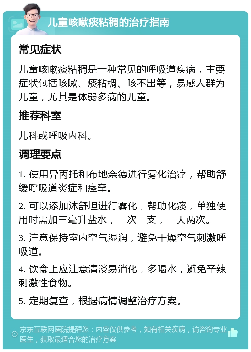 儿童咳嗽痰粘稠的治疗指南 常见症状 儿童咳嗽痰粘稠是一种常见的呼吸道疾病，主要症状包括咳嗽、痰粘稠、咳不出等，易感人群为儿童，尤其是体弱多病的儿童。 推荐科室 儿科或呼吸内科。 调理要点 1. 使用异丙托和布地奈德进行雾化治疗，帮助舒缓呼吸道炎症和痉挛。 2. 可以添加沐舒坦进行雾化，帮助化痰，单独使用时需加三毫升盐水，一次一支，一天两次。 3. 注意保持室内空气湿润，避免干燥空气刺激呼吸道。 4. 饮食上应注意清淡易消化，多喝水，避免辛辣刺激性食物。 5. 定期复查，根据病情调整治疗方案。