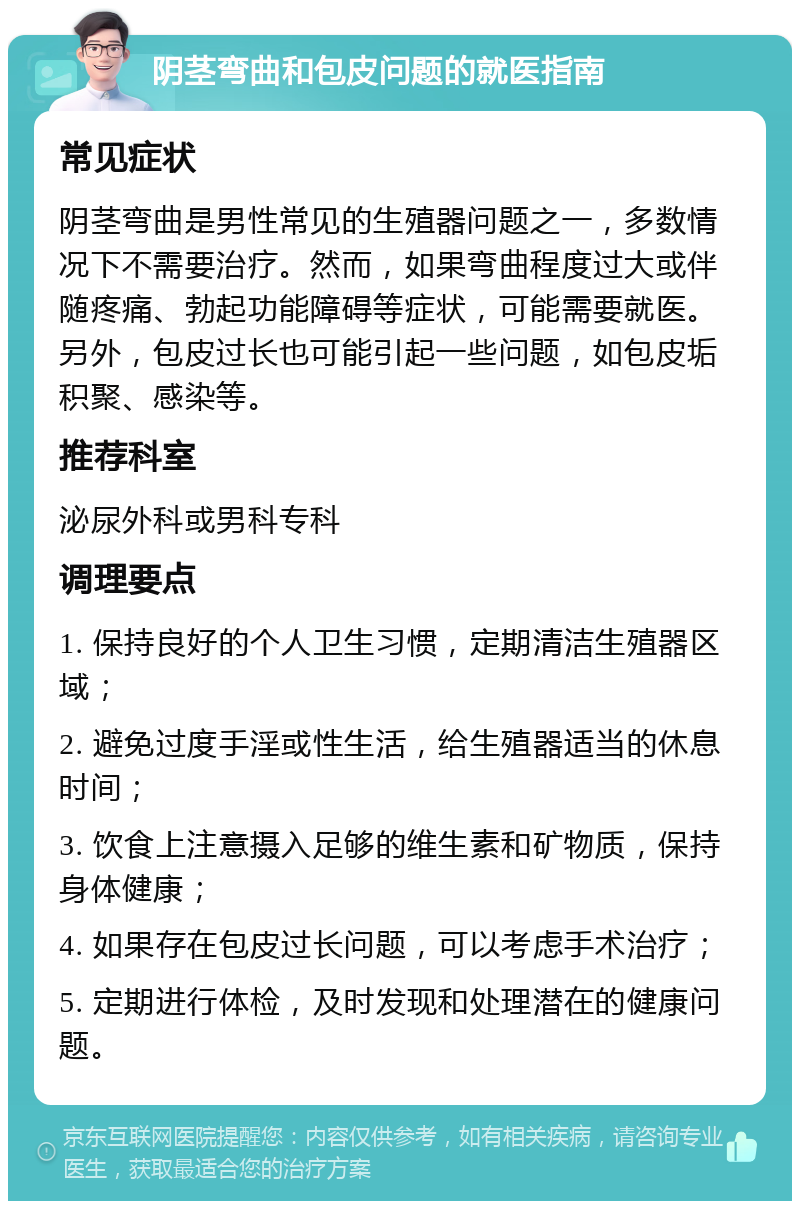 阴茎弯曲和包皮问题的就医指南 常见症状 阴茎弯曲是男性常见的生殖器问题之一，多数情况下不需要治疗。然而，如果弯曲程度过大或伴随疼痛、勃起功能障碍等症状，可能需要就医。另外，包皮过长也可能引起一些问题，如包皮垢积聚、感染等。 推荐科室 泌尿外科或男科专科 调理要点 1. 保持良好的个人卫生习惯，定期清洁生殖器区域； 2. 避免过度手淫或性生活，给生殖器适当的休息时间； 3. 饮食上注意摄入足够的维生素和矿物质，保持身体健康； 4. 如果存在包皮过长问题，可以考虑手术治疗； 5. 定期进行体检，及时发现和处理潜在的健康问题。