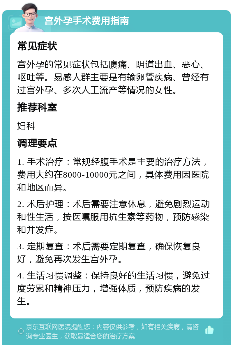 宫外孕手术费用指南 常见症状 宫外孕的常见症状包括腹痛、阴道出血、恶心、呕吐等。易感人群主要是有输卵管疾病、曾经有过宫外孕、多次人工流产等情况的女性。 推荐科室 妇科 调理要点 1. 手术治疗：常规经腹手术是主要的治疗方法，费用大约在8000-10000元之间，具体费用因医院和地区而异。 2. 术后护理：术后需要注意休息，避免剧烈运动和性生活，按医嘱服用抗生素等药物，预防感染和并发症。 3. 定期复查：术后需要定期复查，确保恢复良好，避免再次发生宫外孕。 4. 生活习惯调整：保持良好的生活习惯，避免过度劳累和精神压力，增强体质，预防疾病的发生。