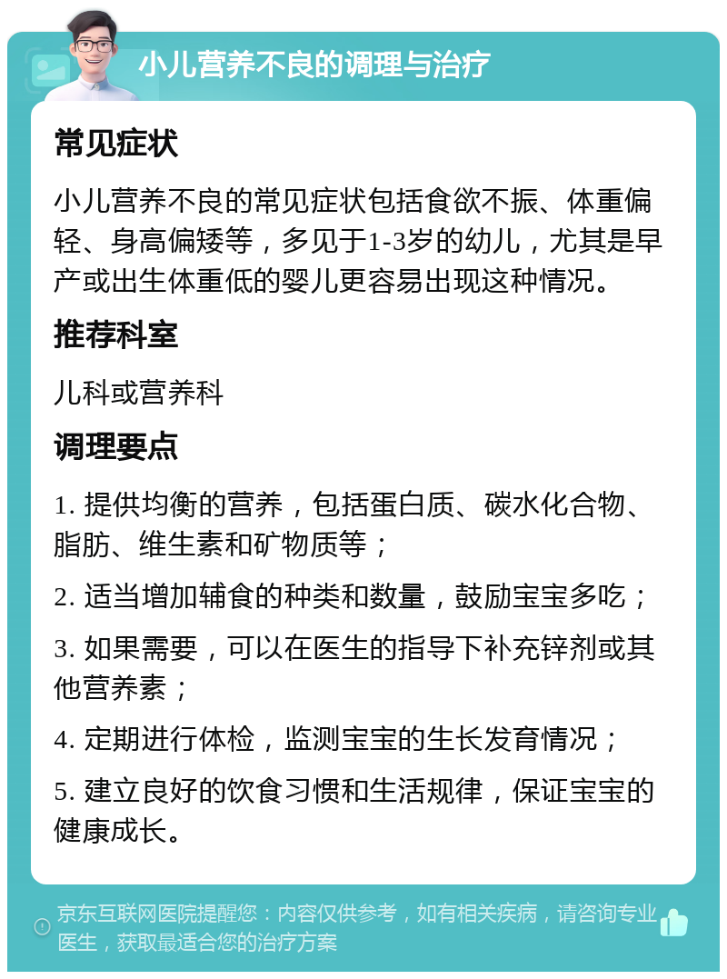 小儿营养不良的调理与治疗 常见症状 小儿营养不良的常见症状包括食欲不振、体重偏轻、身高偏矮等，多见于1-3岁的幼儿，尤其是早产或出生体重低的婴儿更容易出现这种情况。 推荐科室 儿科或营养科 调理要点 1. 提供均衡的营养，包括蛋白质、碳水化合物、脂肪、维生素和矿物质等； 2. 适当增加辅食的种类和数量，鼓励宝宝多吃； 3. 如果需要，可以在医生的指导下补充锌剂或其他营养素； 4. 定期进行体检，监测宝宝的生长发育情况； 5. 建立良好的饮食习惯和生活规律，保证宝宝的健康成长。