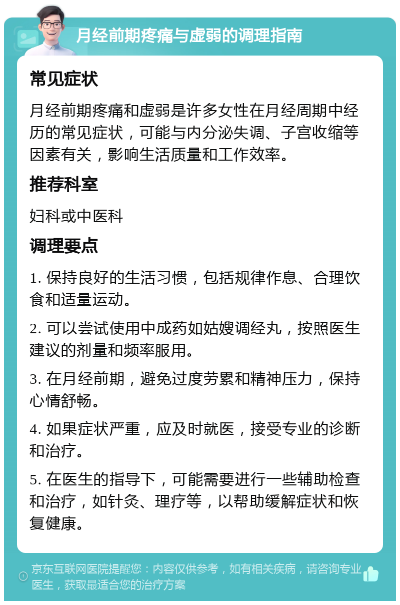 月经前期疼痛与虚弱的调理指南 常见症状 月经前期疼痛和虚弱是许多女性在月经周期中经历的常见症状，可能与内分泌失调、子宫收缩等因素有关，影响生活质量和工作效率。 推荐科室 妇科或中医科 调理要点 1. 保持良好的生活习惯，包括规律作息、合理饮食和适量运动。 2. 可以尝试使用中成药如姑嫂调经丸，按照医生建议的剂量和频率服用。 3. 在月经前期，避免过度劳累和精神压力，保持心情舒畅。 4. 如果症状严重，应及时就医，接受专业的诊断和治疗。 5. 在医生的指导下，可能需要进行一些辅助检查和治疗，如针灸、理疗等，以帮助缓解症状和恢复健康。