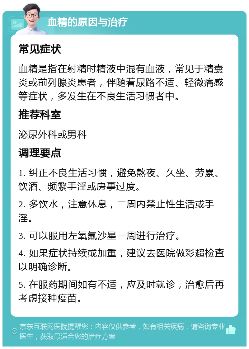 血精的原因与治疗 常见症状 血精是指在射精时精液中混有血液，常见于精囊炎或前列腺炎患者，伴随着尿路不适、轻微痛感等症状，多发生在不良生活习惯者中。 推荐科室 泌尿外科或男科 调理要点 1. 纠正不良生活习惯，避免熬夜、久坐、劳累、饮酒、频繁手淫或房事过度。 2. 多饮水，注意休息，二周内禁止性生活或手淫。 3. 可以服用左氧氟沙星一周进行治疗。 4. 如果症状持续或加重，建议去医院做彩超检查以明确诊断。 5. 在服药期间如有不适，应及时就诊，治愈后再考虑接种疫苗。