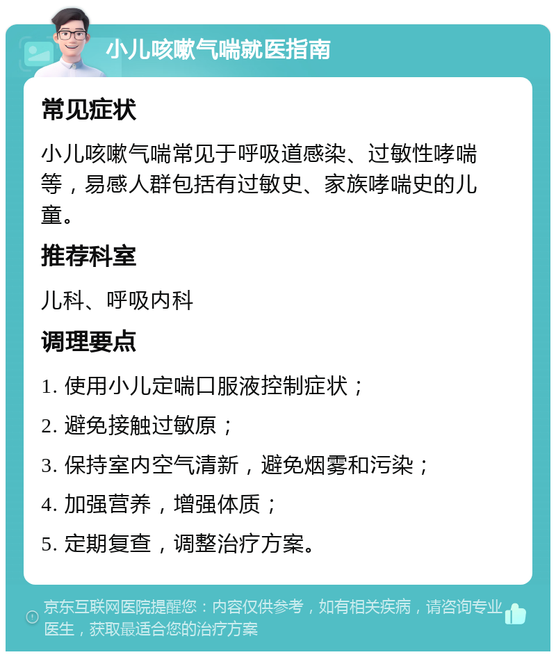 小儿咳嗽气喘就医指南 常见症状 小儿咳嗽气喘常见于呼吸道感染、过敏性哮喘等，易感人群包括有过敏史、家族哮喘史的儿童。 推荐科室 儿科、呼吸内科 调理要点 1. 使用小儿定喘口服液控制症状； 2. 避免接触过敏原； 3. 保持室内空气清新，避免烟雾和污染； 4. 加强营养，增强体质； 5. 定期复查，调整治疗方案。