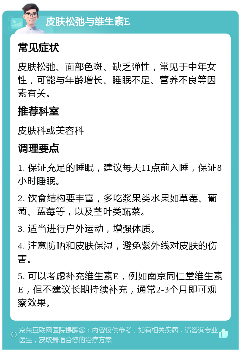 皮肤松弛与维生素E 常见症状 皮肤松弛、面部色斑、缺乏弹性，常见于中年女性，可能与年龄增长、睡眠不足、营养不良等因素有关。 推荐科室 皮肤科或美容科 调理要点 1. 保证充足的睡眠，建议每天11点前入睡，保证8小时睡眠。 2. 饮食结构要丰富，多吃浆果类水果如草莓、葡萄、蓝莓等，以及茎叶类蔬菜。 3. 适当进行户外运动，增强体质。 4. 注意防晒和皮肤保湿，避免紫外线对皮肤的伤害。 5. 可以考虑补充维生素E，例如南京同仁堂维生素E，但不建议长期持续补充，通常2-3个月即可观察效果。