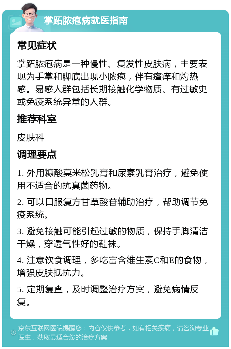 掌跖脓疱病就医指南 常见症状 掌跖脓疱病是一种慢性、复发性皮肤病，主要表现为手掌和脚底出现小脓疱，伴有瘙痒和灼热感。易感人群包括长期接触化学物质、有过敏史或免疫系统异常的人群。 推荐科室 皮肤科 调理要点 1. 外用糠酸莫米松乳膏和尿素乳膏治疗，避免使用不适合的抗真菌药物。 2. 可以口服复方甘草酸苷辅助治疗，帮助调节免疫系统。 3. 避免接触可能引起过敏的物质，保持手脚清洁干燥，穿透气性好的鞋袜。 4. 注意饮食调理，多吃富含维生素C和E的食物，增强皮肤抵抗力。 5. 定期复查，及时调整治疗方案，避免病情反复。