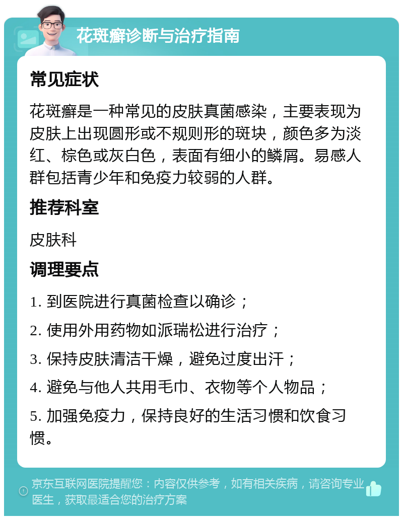 花斑癣诊断与治疗指南 常见症状 花斑癣是一种常见的皮肤真菌感染，主要表现为皮肤上出现圆形或不规则形的斑块，颜色多为淡红、棕色或灰白色，表面有细小的鳞屑。易感人群包括青少年和免疫力较弱的人群。 推荐科室 皮肤科 调理要点 1. 到医院进行真菌检查以确诊； 2. 使用外用药物如派瑞松进行治疗； 3. 保持皮肤清洁干燥，避免过度出汗； 4. 避免与他人共用毛巾、衣物等个人物品； 5. 加强免疫力，保持良好的生活习惯和饮食习惯。