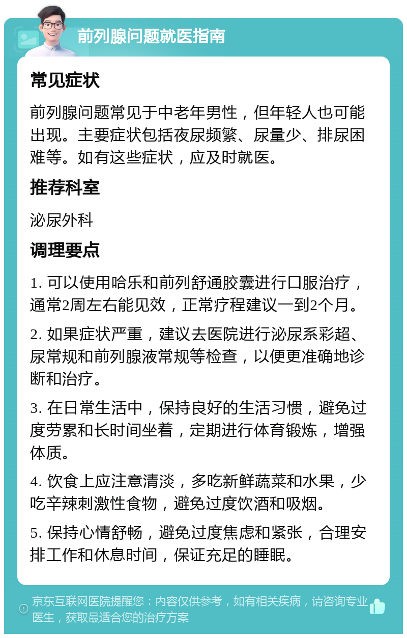 前列腺问题就医指南 常见症状 前列腺问题常见于中老年男性，但年轻人也可能出现。主要症状包括夜尿频繁、尿量少、排尿困难等。如有这些症状，应及时就医。 推荐科室 泌尿外科 调理要点 1. 可以使用哈乐和前列舒通胶囊进行口服治疗，通常2周左右能见效，正常疗程建议一到2个月。 2. 如果症状严重，建议去医院进行泌尿系彩超、尿常规和前列腺液常规等检查，以便更准确地诊断和治疗。 3. 在日常生活中，保持良好的生活习惯，避免过度劳累和长时间坐着，定期进行体育锻炼，增强体质。 4. 饮食上应注意清淡，多吃新鲜蔬菜和水果，少吃辛辣刺激性食物，避免过度饮酒和吸烟。 5. 保持心情舒畅，避免过度焦虑和紧张，合理安排工作和休息时间，保证充足的睡眠。