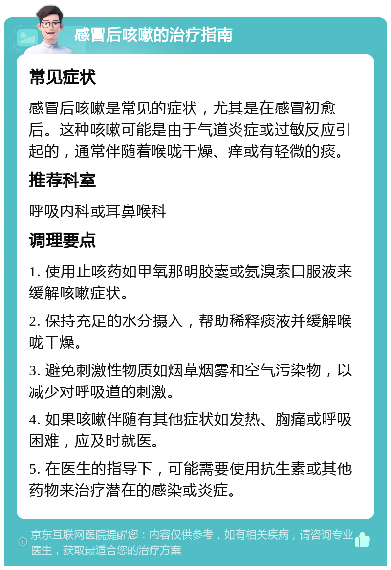 感冒后咳嗽的治疗指南 常见症状 感冒后咳嗽是常见的症状，尤其是在感冒初愈后。这种咳嗽可能是由于气道炎症或过敏反应引起的，通常伴随着喉咙干燥、痒或有轻微的痰。 推荐科室 呼吸内科或耳鼻喉科 调理要点 1. 使用止咳药如甲氧那明胶囊或氨溴索口服液来缓解咳嗽症状。 2. 保持充足的水分摄入，帮助稀释痰液并缓解喉咙干燥。 3. 避免刺激性物质如烟草烟雾和空气污染物，以减少对呼吸道的刺激。 4. 如果咳嗽伴随有其他症状如发热、胸痛或呼吸困难，应及时就医。 5. 在医生的指导下，可能需要使用抗生素或其他药物来治疗潜在的感染或炎症。