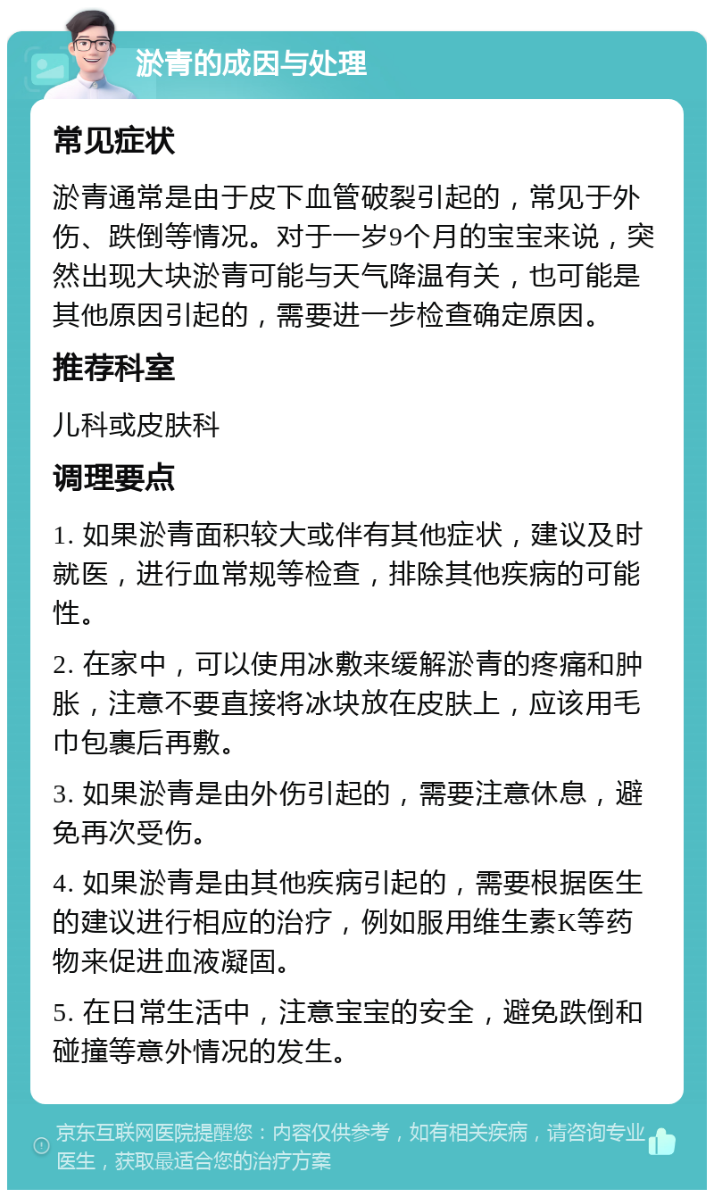 淤青的成因与处理 常见症状 淤青通常是由于皮下血管破裂引起的，常见于外伤、跌倒等情况。对于一岁9个月的宝宝来说，突然出现大块淤青可能与天气降温有关，也可能是其他原因引起的，需要进一步检查确定原因。 推荐科室 儿科或皮肤科 调理要点 1. 如果淤青面积较大或伴有其他症状，建议及时就医，进行血常规等检查，排除其他疾病的可能性。 2. 在家中，可以使用冰敷来缓解淤青的疼痛和肿胀，注意不要直接将冰块放在皮肤上，应该用毛巾包裹后再敷。 3. 如果淤青是由外伤引起的，需要注意休息，避免再次受伤。 4. 如果淤青是由其他疾病引起的，需要根据医生的建议进行相应的治疗，例如服用维生素K等药物来促进血液凝固。 5. 在日常生活中，注意宝宝的安全，避免跌倒和碰撞等意外情况的发生。