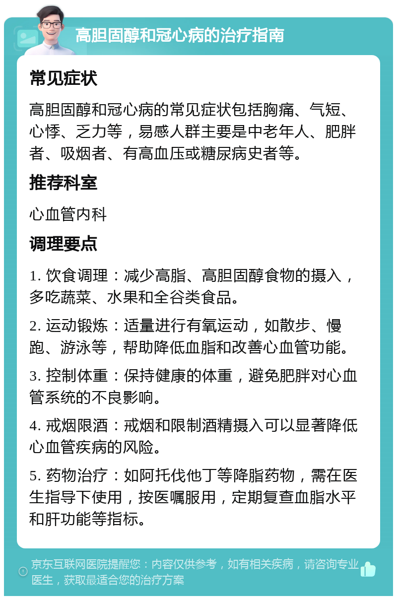 高胆固醇和冠心病的治疗指南 常见症状 高胆固醇和冠心病的常见症状包括胸痛、气短、心悸、乏力等，易感人群主要是中老年人、肥胖者、吸烟者、有高血压或糖尿病史者等。 推荐科室 心血管内科 调理要点 1. 饮食调理：减少高脂、高胆固醇食物的摄入，多吃蔬菜、水果和全谷类食品。 2. 运动锻炼：适量进行有氧运动，如散步、慢跑、游泳等，帮助降低血脂和改善心血管功能。 3. 控制体重：保持健康的体重，避免肥胖对心血管系统的不良影响。 4. 戒烟限酒：戒烟和限制酒精摄入可以显著降低心血管疾病的风险。 5. 药物治疗：如阿托伐他丁等降脂药物，需在医生指导下使用，按医嘱服用，定期复查血脂水平和肝功能等指标。