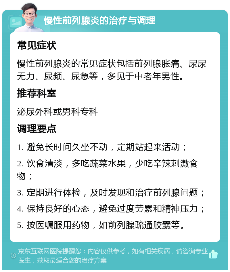 慢性前列腺炎的治疗与调理 常见症状 慢性前列腺炎的常见症状包括前列腺胀痛、尿尿无力、尿频、尿急等，多见于中老年男性。 推荐科室 泌尿外科或男科专科 调理要点 1. 避免长时间久坐不动，定期站起来活动； 2. 饮食清淡，多吃蔬菜水果，少吃辛辣刺激食物； 3. 定期进行体检，及时发现和治疗前列腺问题； 4. 保持良好的心态，避免过度劳累和精神压力； 5. 按医嘱服用药物，如前列腺疏通胶囊等。