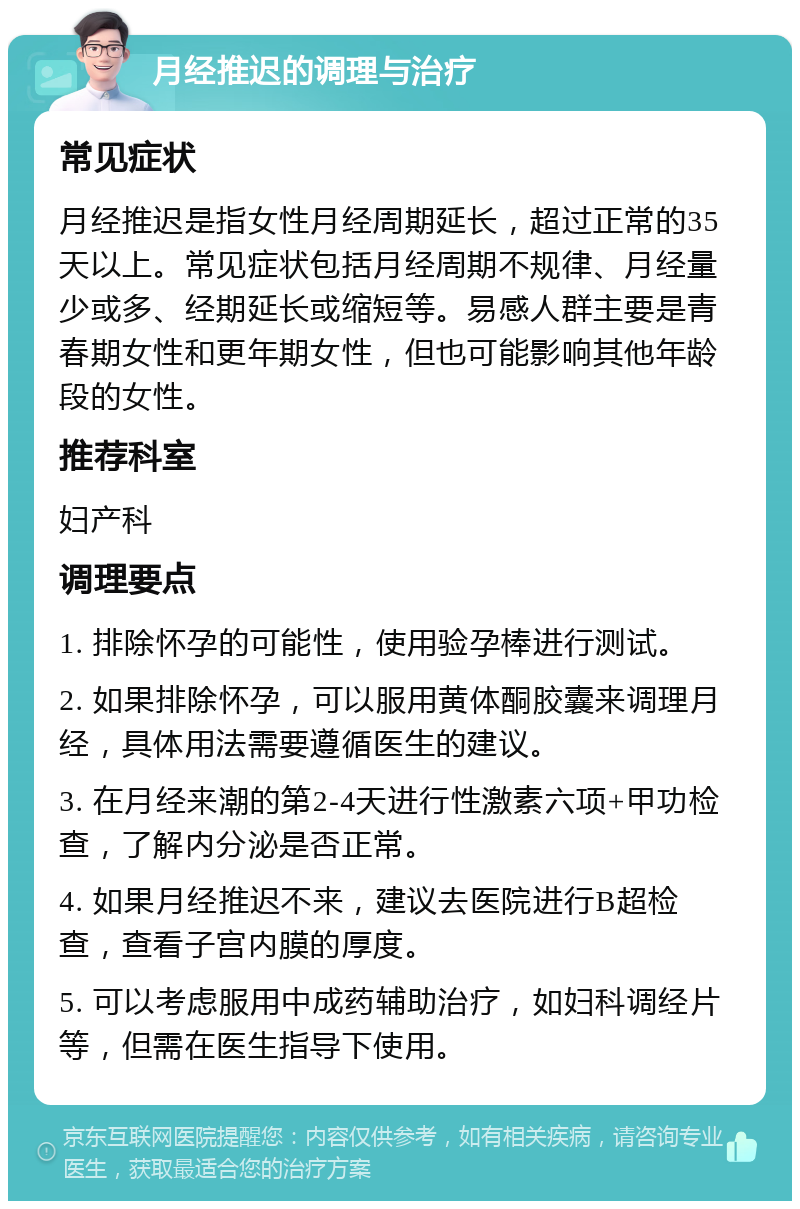 月经推迟的调理与治疗 常见症状 月经推迟是指女性月经周期延长，超过正常的35天以上。常见症状包括月经周期不规律、月经量少或多、经期延长或缩短等。易感人群主要是青春期女性和更年期女性，但也可能影响其他年龄段的女性。 推荐科室 妇产科 调理要点 1. 排除怀孕的可能性，使用验孕棒进行测试。 2. 如果排除怀孕，可以服用黄体酮胶囊来调理月经，具体用法需要遵循医生的建议。 3. 在月经来潮的第2-4天进行性激素六项+甲功检查，了解内分泌是否正常。 4. 如果月经推迟不来，建议去医院进行B超检查，查看子宫内膜的厚度。 5. 可以考虑服用中成药辅助治疗，如妇科调经片等，但需在医生指导下使用。