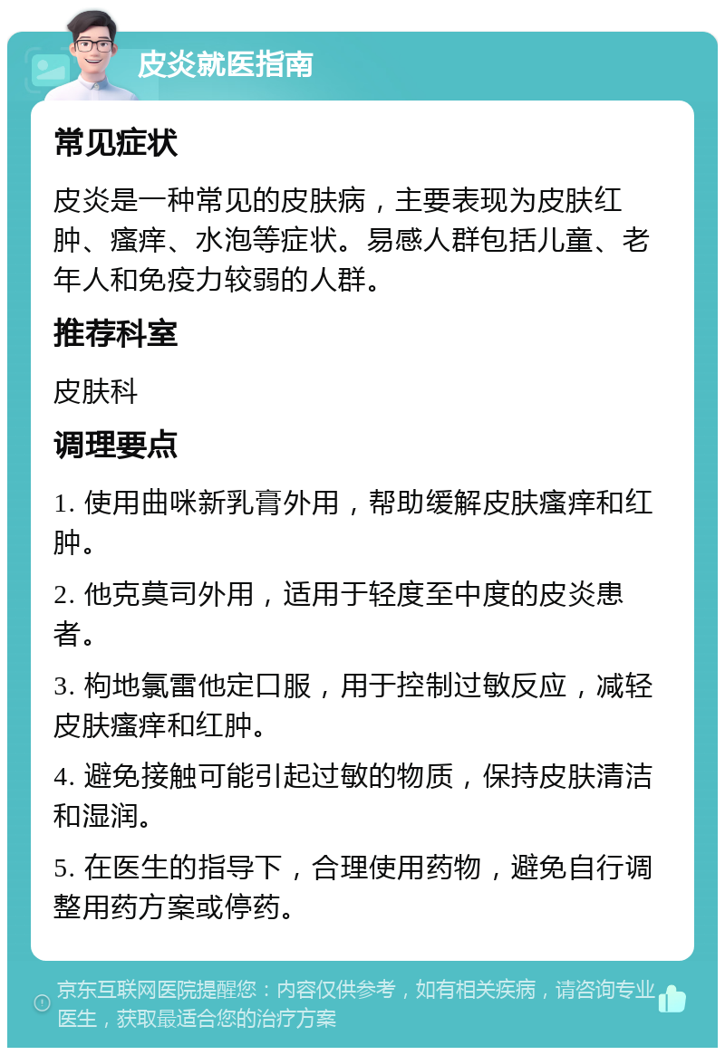 皮炎就医指南 常见症状 皮炎是一种常见的皮肤病，主要表现为皮肤红肿、瘙痒、水泡等症状。易感人群包括儿童、老年人和免疫力较弱的人群。 推荐科室 皮肤科 调理要点 1. 使用曲咪新乳膏外用，帮助缓解皮肤瘙痒和红肿。 2. 他克莫司外用，适用于轻度至中度的皮炎患者。 3. 枸地氯雷他定口服，用于控制过敏反应，减轻皮肤瘙痒和红肿。 4. 避免接触可能引起过敏的物质，保持皮肤清洁和湿润。 5. 在医生的指导下，合理使用药物，避免自行调整用药方案或停药。