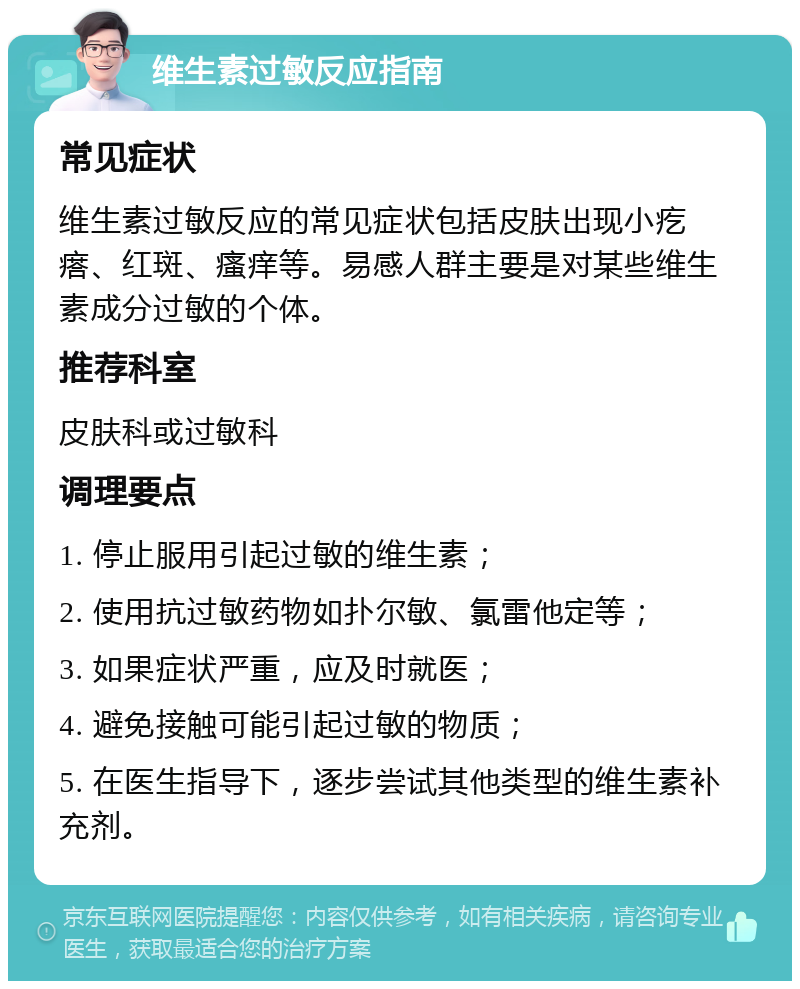 维生素过敏反应指南 常见症状 维生素过敏反应的常见症状包括皮肤出现小疙瘩、红斑、瘙痒等。易感人群主要是对某些维生素成分过敏的个体。 推荐科室 皮肤科或过敏科 调理要点 1. 停止服用引起过敏的维生素； 2. 使用抗过敏药物如扑尔敏、氯雷他定等； 3. 如果症状严重，应及时就医； 4. 避免接触可能引起过敏的物质； 5. 在医生指导下，逐步尝试其他类型的维生素补充剂。