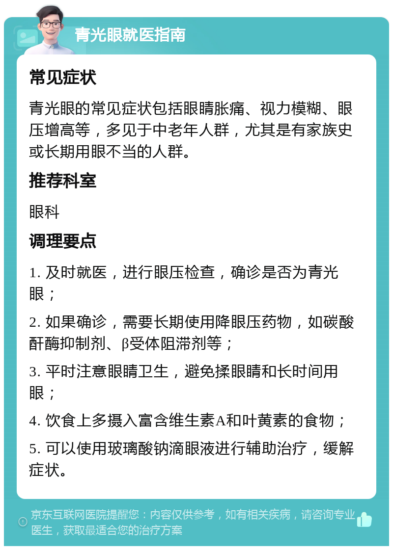 青光眼就医指南 常见症状 青光眼的常见症状包括眼睛胀痛、视力模糊、眼压增高等，多见于中老年人群，尤其是有家族史或长期用眼不当的人群。 推荐科室 眼科 调理要点 1. 及时就医，进行眼压检查，确诊是否为青光眼； 2. 如果确诊，需要长期使用降眼压药物，如碳酸酐酶抑制剂、β受体阻滞剂等； 3. 平时注意眼睛卫生，避免揉眼睛和长时间用眼； 4. 饮食上多摄入富含维生素A和叶黄素的食物； 5. 可以使用玻璃酸钠滴眼液进行辅助治疗，缓解症状。