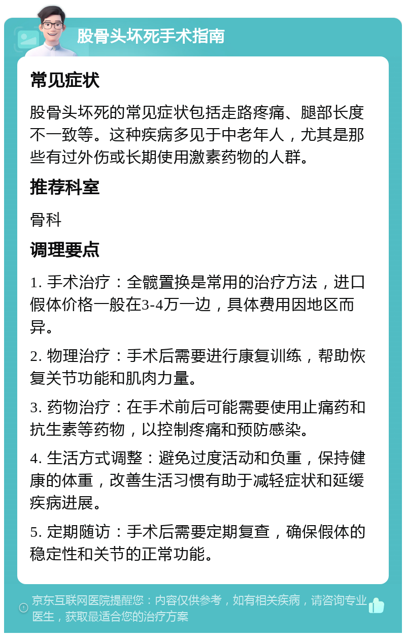 股骨头坏死手术指南 常见症状 股骨头坏死的常见症状包括走路疼痛、腿部长度不一致等。这种疾病多见于中老年人，尤其是那些有过外伤或长期使用激素药物的人群。 推荐科室 骨科 调理要点 1. 手术治疗：全髋置换是常用的治疗方法，进口假体价格一般在3-4万一边，具体费用因地区而异。 2. 物理治疗：手术后需要进行康复训练，帮助恢复关节功能和肌肉力量。 3. 药物治疗：在手术前后可能需要使用止痛药和抗生素等药物，以控制疼痛和预防感染。 4. 生活方式调整：避免过度活动和负重，保持健康的体重，改善生活习惯有助于减轻症状和延缓疾病进展。 5. 定期随访：手术后需要定期复查，确保假体的稳定性和关节的正常功能。