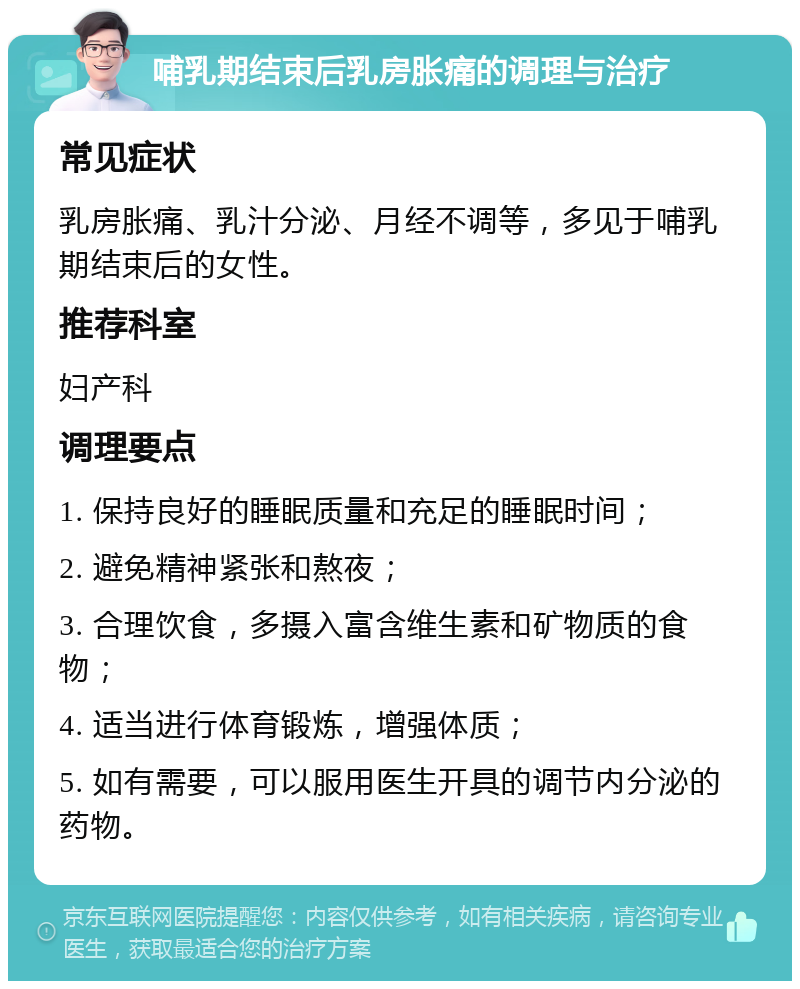 哺乳期结束后乳房胀痛的调理与治疗 常见症状 乳房胀痛、乳汁分泌、月经不调等，多见于哺乳期结束后的女性。 推荐科室 妇产科 调理要点 1. 保持良好的睡眠质量和充足的睡眠时间； 2. 避免精神紧张和熬夜； 3. 合理饮食，多摄入富含维生素和矿物质的食物； 4. 适当进行体育锻炼，增强体质； 5. 如有需要，可以服用医生开具的调节内分泌的药物。