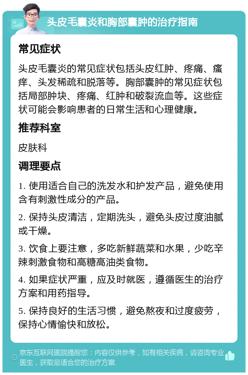 头皮毛囊炎和胸部囊肿的治疗指南 常见症状 头皮毛囊炎的常见症状包括头皮红肿、疼痛、瘙痒、头发稀疏和脱落等。胸部囊肿的常见症状包括局部肿块、疼痛、红肿和破裂流血等。这些症状可能会影响患者的日常生活和心理健康。 推荐科室 皮肤科 调理要点 1. 使用适合自己的洗发水和护发产品，避免使用含有刺激性成分的产品。 2. 保持头皮清洁，定期洗头，避免头皮过度油腻或干燥。 3. 饮食上要注意，多吃新鲜蔬菜和水果，少吃辛辣刺激食物和高糖高油类食物。 4. 如果症状严重，应及时就医，遵循医生的治疗方案和用药指导。 5. 保持良好的生活习惯，避免熬夜和过度疲劳，保持心情愉快和放松。