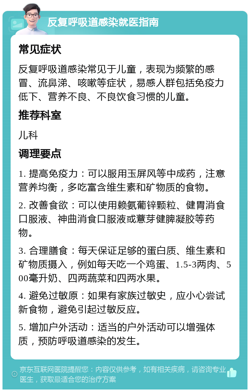 反复呼吸道感染就医指南 常见症状 反复呼吸道感染常见于儿童，表现为频繁的感冒、流鼻涕、咳嗽等症状，易感人群包括免疫力低下、营养不良、不良饮食习惯的儿童。 推荐科室 儿科 调理要点 1. 提高免疫力：可以服用玉屏风等中成药，注意营养均衡，多吃富含维生素和矿物质的食物。 2. 改善食欲：可以使用赖氨葡锌颗粒、健胃消食口服液、神曲消食口服液或薏芽健脾凝胶等药物。 3. 合理膳食：每天保证足够的蛋白质、维生素和矿物质摄入，例如每天吃一个鸡蛋、1.5-3两肉、500毫升奶、四两蔬菜和四两水果。 4. 避免过敏原：如果有家族过敏史，应小心尝试新食物，避免引起过敏反应。 5. 增加户外活动：适当的户外活动可以增强体质，预防呼吸道感染的发生。