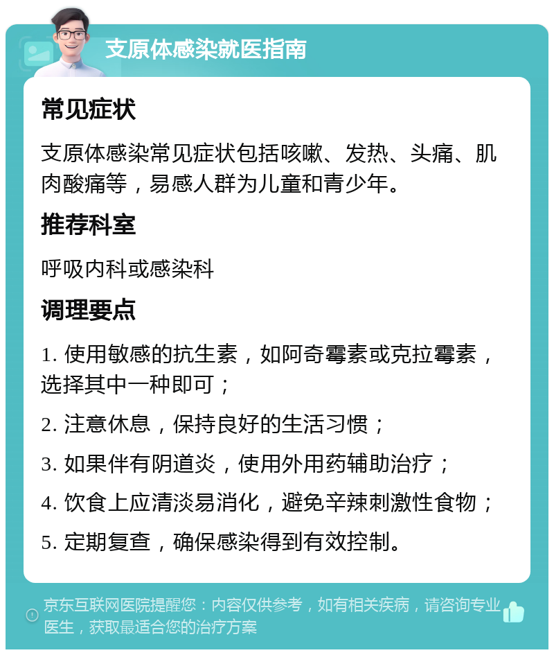 支原体感染就医指南 常见症状 支原体感染常见症状包括咳嗽、发热、头痛、肌肉酸痛等，易感人群为儿童和青少年。 推荐科室 呼吸内科或感染科 调理要点 1. 使用敏感的抗生素，如阿奇霉素或克拉霉素，选择其中一种即可； 2. 注意休息，保持良好的生活习惯； 3. 如果伴有阴道炎，使用外用药辅助治疗； 4. 饮食上应清淡易消化，避免辛辣刺激性食物； 5. 定期复查，确保感染得到有效控制。