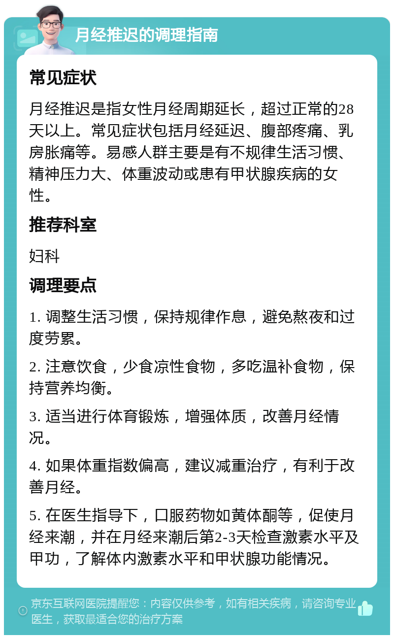 月经推迟的调理指南 常见症状 月经推迟是指女性月经周期延长，超过正常的28天以上。常见症状包括月经延迟、腹部疼痛、乳房胀痛等。易感人群主要是有不规律生活习惯、精神压力大、体重波动或患有甲状腺疾病的女性。 推荐科室 妇科 调理要点 1. 调整生活习惯，保持规律作息，避免熬夜和过度劳累。 2. 注意饮食，少食凉性食物，多吃温补食物，保持营养均衡。 3. 适当进行体育锻炼，增强体质，改善月经情况。 4. 如果体重指数偏高，建议减重治疗，有利于改善月经。 5. 在医生指导下，口服药物如黄体酮等，促使月经来潮，并在月经来潮后第2-3天检查激素水平及甲功，了解体内激素水平和甲状腺功能情况。