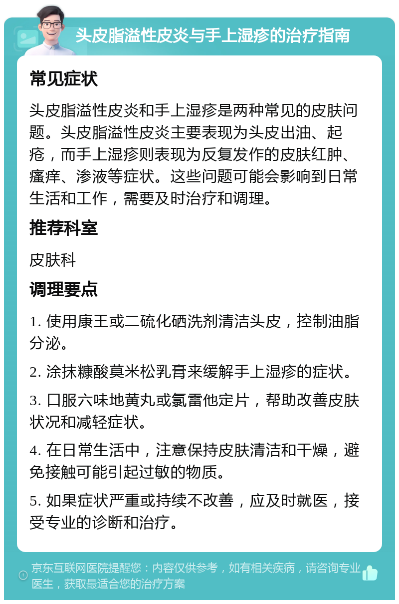 头皮脂溢性皮炎与手上湿疹的治疗指南 常见症状 头皮脂溢性皮炎和手上湿疹是两种常见的皮肤问题。头皮脂溢性皮炎主要表现为头皮出油、起疮，而手上湿疹则表现为反复发作的皮肤红肿、瘙痒、渗液等症状。这些问题可能会影响到日常生活和工作，需要及时治疗和调理。 推荐科室 皮肤科 调理要点 1. 使用康王或二硫化硒洗剂清洁头皮，控制油脂分泌。 2. 涂抹糠酸莫米松乳膏来缓解手上湿疹的症状。 3. 口服六味地黄丸或氯雷他定片，帮助改善皮肤状况和减轻症状。 4. 在日常生活中，注意保持皮肤清洁和干燥，避免接触可能引起过敏的物质。 5. 如果症状严重或持续不改善，应及时就医，接受专业的诊断和治疗。