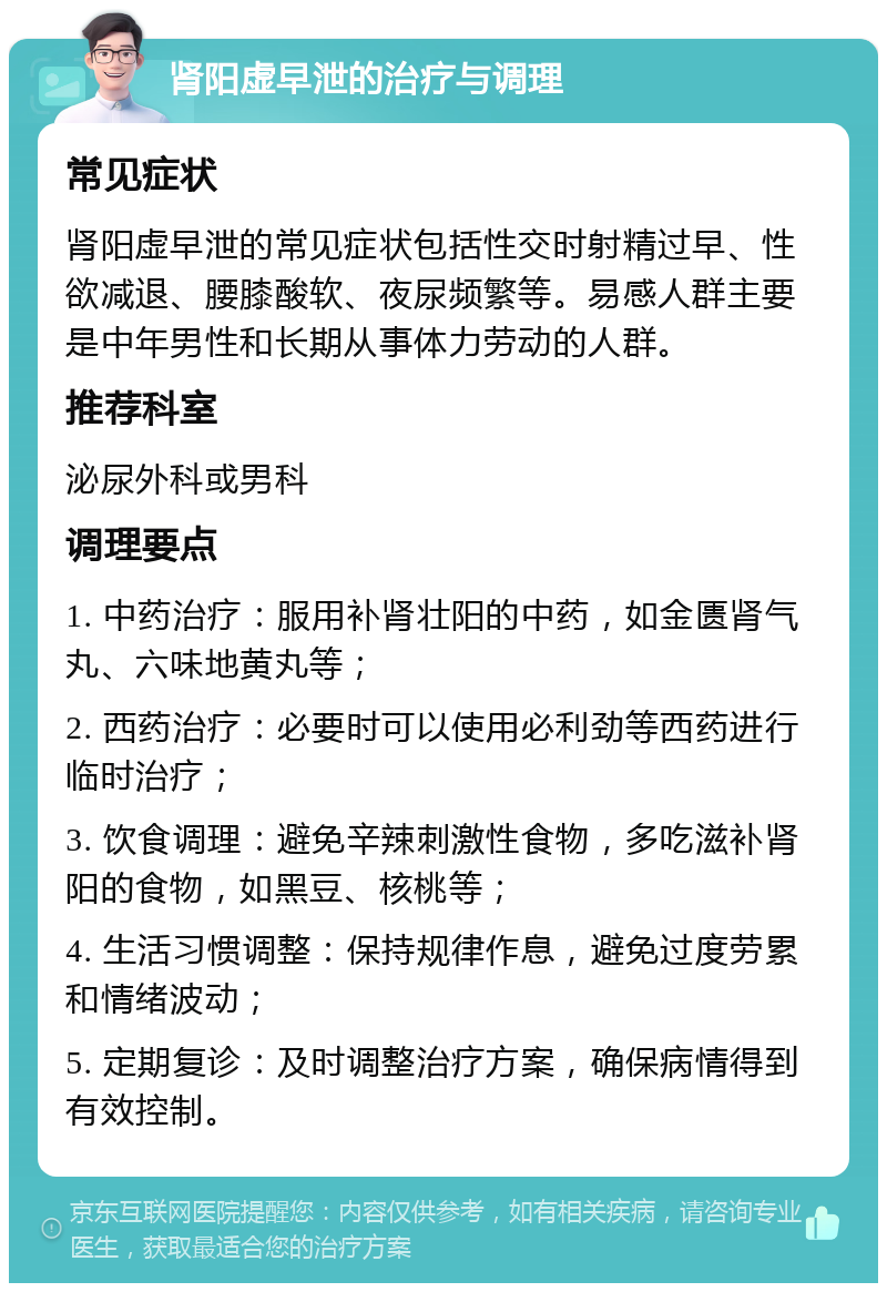 肾阳虚早泄的治疗与调理 常见症状 肾阳虚早泄的常见症状包括性交时射精过早、性欲减退、腰膝酸软、夜尿频繁等。易感人群主要是中年男性和长期从事体力劳动的人群。 推荐科室 泌尿外科或男科 调理要点 1. 中药治疗：服用补肾壮阳的中药，如金匮肾气丸、六味地黄丸等； 2. 西药治疗：必要时可以使用必利劲等西药进行临时治疗； 3. 饮食调理：避免辛辣刺激性食物，多吃滋补肾阳的食物，如黑豆、核桃等； 4. 生活习惯调整：保持规律作息，避免过度劳累和情绪波动； 5. 定期复诊：及时调整治疗方案，确保病情得到有效控制。