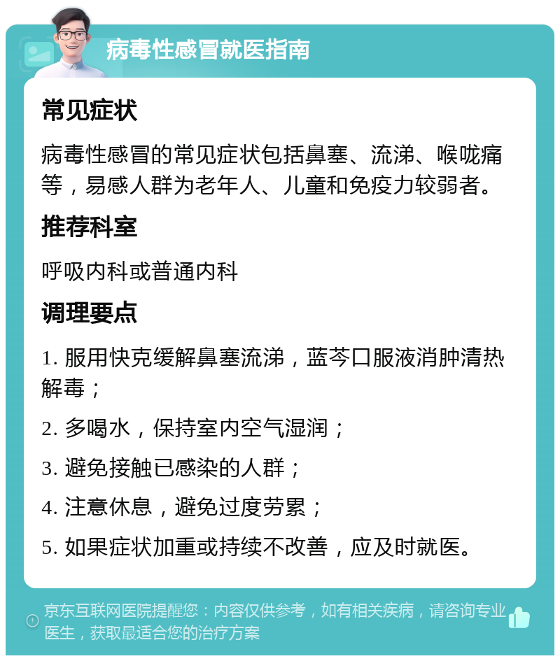 病毒性感冒就医指南 常见症状 病毒性感冒的常见症状包括鼻塞、流涕、喉咙痛等，易感人群为老年人、儿童和免疫力较弱者。 推荐科室 呼吸内科或普通内科 调理要点 1. 服用快克缓解鼻塞流涕，蓝芩口服液消肿清热解毒； 2. 多喝水，保持室内空气湿润； 3. 避免接触已感染的人群； 4. 注意休息，避免过度劳累； 5. 如果症状加重或持续不改善，应及时就医。