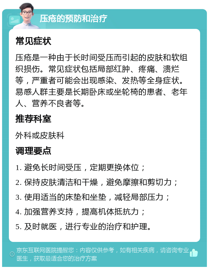 压疮的预防和治疗 常见症状 压疮是一种由于长时间受压而引起的皮肤和软组织损伤。常见症状包括局部红肿、疼痛、溃烂等，严重者可能会出现感染、发热等全身症状。易感人群主要是长期卧床或坐轮椅的患者、老年人、营养不良者等。 推荐科室 外科或皮肤科 调理要点 1. 避免长时间受压，定期更换体位； 2. 保持皮肤清洁和干燥，避免摩擦和剪切力； 3. 使用适当的床垫和坐垫，减轻局部压力； 4. 加强营养支持，提高机体抵抗力； 5. 及时就医，进行专业的治疗和护理。