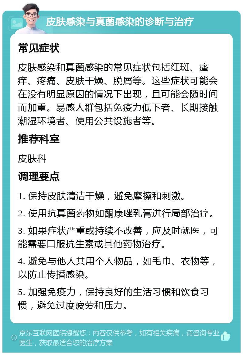 皮肤感染与真菌感染的诊断与治疗 常见症状 皮肤感染和真菌感染的常见症状包括红斑、瘙痒、疼痛、皮肤干燥、脱屑等。这些症状可能会在没有明显原因的情况下出现，且可能会随时间而加重。易感人群包括免疫力低下者、长期接触潮湿环境者、使用公共设施者等。 推荐科室 皮肤科 调理要点 1. 保持皮肤清洁干燥，避免摩擦和刺激。 2. 使用抗真菌药物如酮康唑乳膏进行局部治疗。 3. 如果症状严重或持续不改善，应及时就医，可能需要口服抗生素或其他药物治疗。 4. 避免与他人共用个人物品，如毛巾、衣物等，以防止传播感染。 5. 加强免疫力，保持良好的生活习惯和饮食习惯，避免过度疲劳和压力。