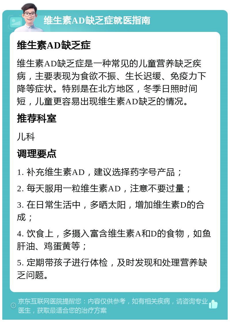 维生素AD缺乏症就医指南 维生素AD缺乏症 维生素AD缺乏症是一种常见的儿童营养缺乏疾病，主要表现为食欲不振、生长迟缓、免疫力下降等症状。特别是在北方地区，冬季日照时间短，儿童更容易出现维生素AD缺乏的情况。 推荐科室 儿科 调理要点 1. 补充维生素AD，建议选择药字号产品； 2. 每天服用一粒维生素AD，注意不要过量； 3. 在日常生活中，多晒太阳，增加维生素D的合成； 4. 饮食上，多摄入富含维生素A和D的食物，如鱼肝油、鸡蛋黄等； 5. 定期带孩子进行体检，及时发现和处理营养缺乏问题。