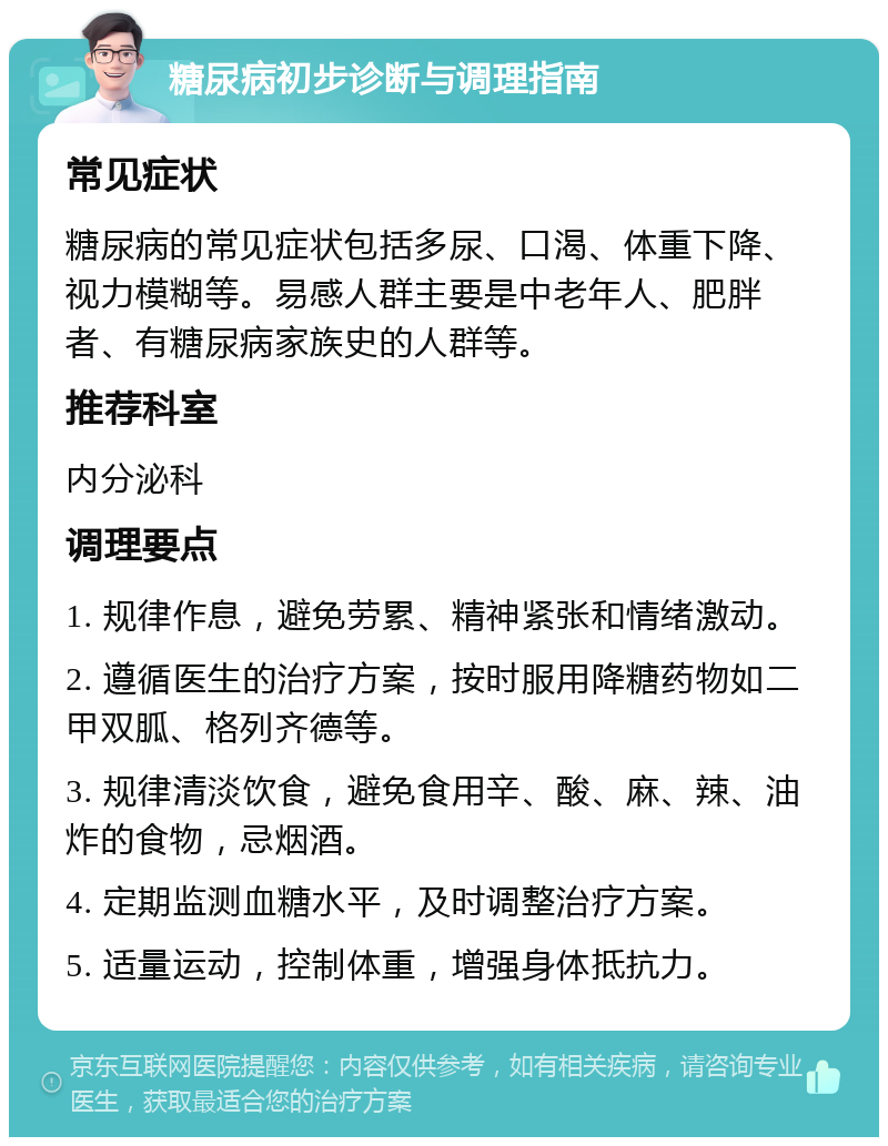 糖尿病初步诊断与调理指南 常见症状 糖尿病的常见症状包括多尿、口渴、体重下降、视力模糊等。易感人群主要是中老年人、肥胖者、有糖尿病家族史的人群等。 推荐科室 内分泌科 调理要点 1. 规律作息，避免劳累、精神紧张和情绪激动。 2. 遵循医生的治疗方案，按时服用降糖药物如二甲双胍、格列齐德等。 3. 规律清淡饮食，避免食用辛、酸、麻、辣、油炸的食物，忌烟酒。 4. 定期监测血糖水平，及时调整治疗方案。 5. 适量运动，控制体重，增强身体抵抗力。