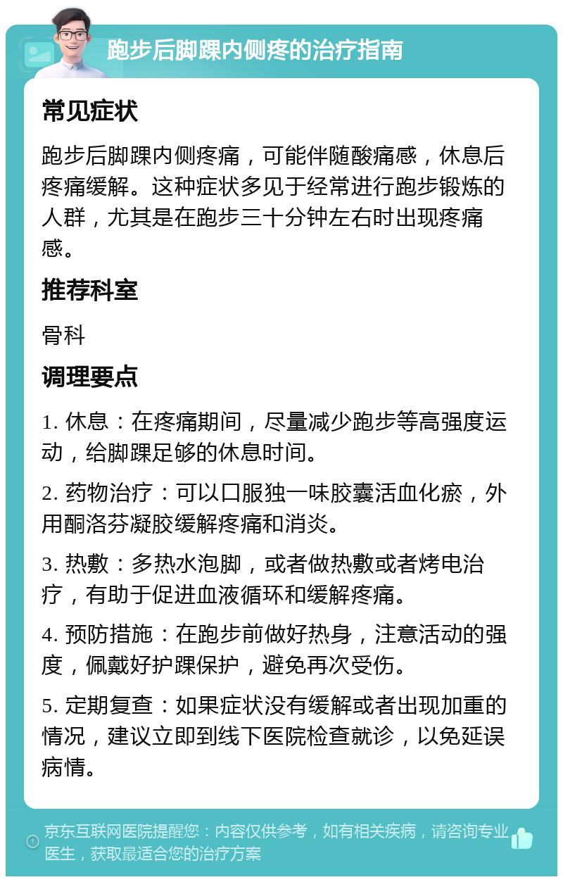 跑步后脚踝内侧疼的治疗指南 常见症状 跑步后脚踝内侧疼痛，可能伴随酸痛感，休息后疼痛缓解。这种症状多见于经常进行跑步锻炼的人群，尤其是在跑步三十分钟左右时出现疼痛感。 推荐科室 骨科 调理要点 1. 休息：在疼痛期间，尽量减少跑步等高强度运动，给脚踝足够的休息时间。 2. 药物治疗：可以口服独一味胶囊活血化瘀，外用酮洛芬凝胶缓解疼痛和消炎。 3. 热敷：多热水泡脚，或者做热敷或者烤电治疗，有助于促进血液循环和缓解疼痛。 4. 预防措施：在跑步前做好热身，注意活动的强度，佩戴好护踝保护，避免再次受伤。 5. 定期复查：如果症状没有缓解或者出现加重的情况，建议立即到线下医院检查就诊，以免延误病情。