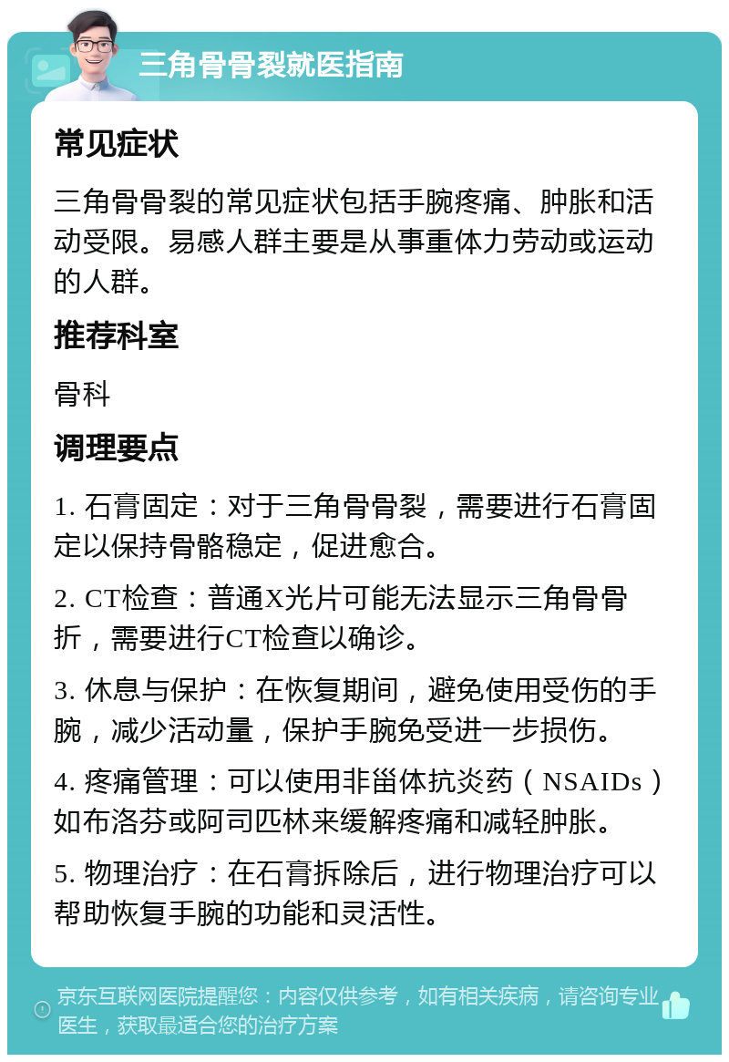 三角骨骨裂就医指南 常见症状 三角骨骨裂的常见症状包括手腕疼痛、肿胀和活动受限。易感人群主要是从事重体力劳动或运动的人群。 推荐科室 骨科 调理要点 1. 石膏固定：对于三角骨骨裂，需要进行石膏固定以保持骨骼稳定，促进愈合。 2. CT检查：普通X光片可能无法显示三角骨骨折，需要进行CT检查以确诊。 3. 休息与保护：在恢复期间，避免使用受伤的手腕，减少活动量，保护手腕免受进一步损伤。 4. 疼痛管理：可以使用非甾体抗炎药（NSAIDs）如布洛芬或阿司匹林来缓解疼痛和减轻肿胀。 5. 物理治疗：在石膏拆除后，进行物理治疗可以帮助恢复手腕的功能和灵活性。