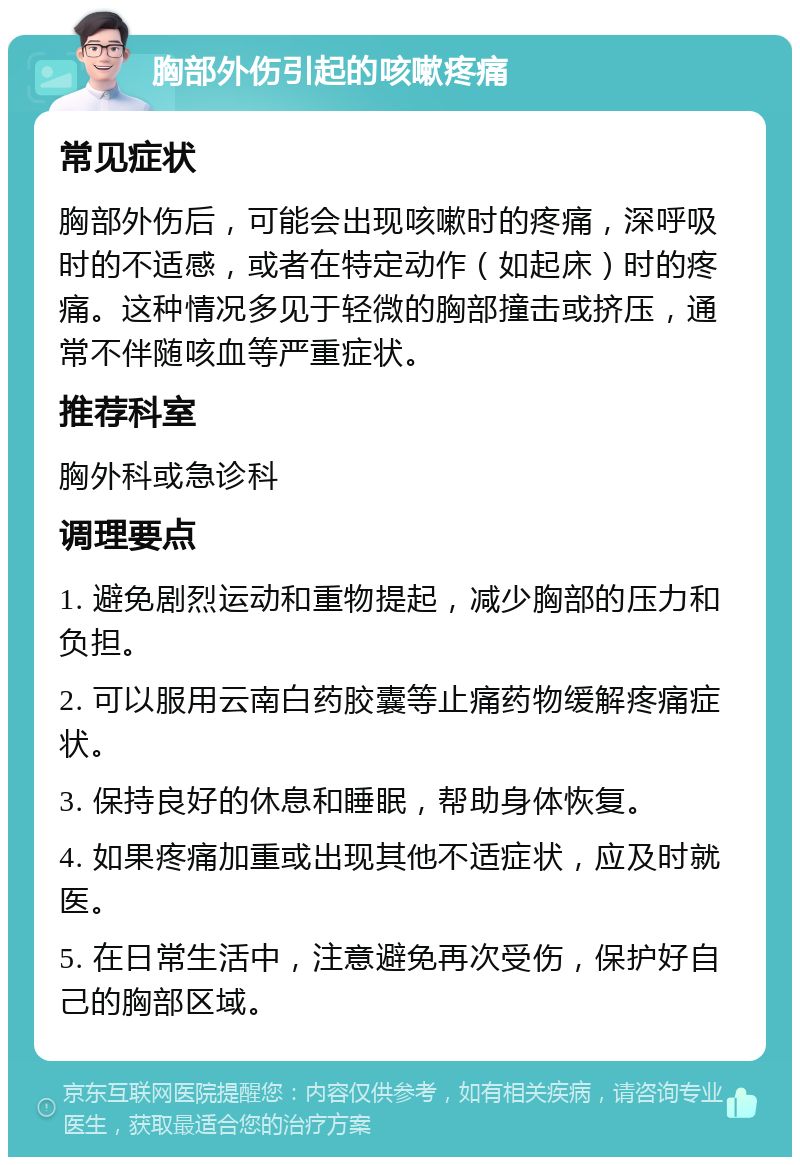 胸部外伤引起的咳嗽疼痛 常见症状 胸部外伤后，可能会出现咳嗽时的疼痛，深呼吸时的不适感，或者在特定动作（如起床）时的疼痛。这种情况多见于轻微的胸部撞击或挤压，通常不伴随咳血等严重症状。 推荐科室 胸外科或急诊科 调理要点 1. 避免剧烈运动和重物提起，减少胸部的压力和负担。 2. 可以服用云南白药胶囊等止痛药物缓解疼痛症状。 3. 保持良好的休息和睡眠，帮助身体恢复。 4. 如果疼痛加重或出现其他不适症状，应及时就医。 5. 在日常生活中，注意避免再次受伤，保护好自己的胸部区域。