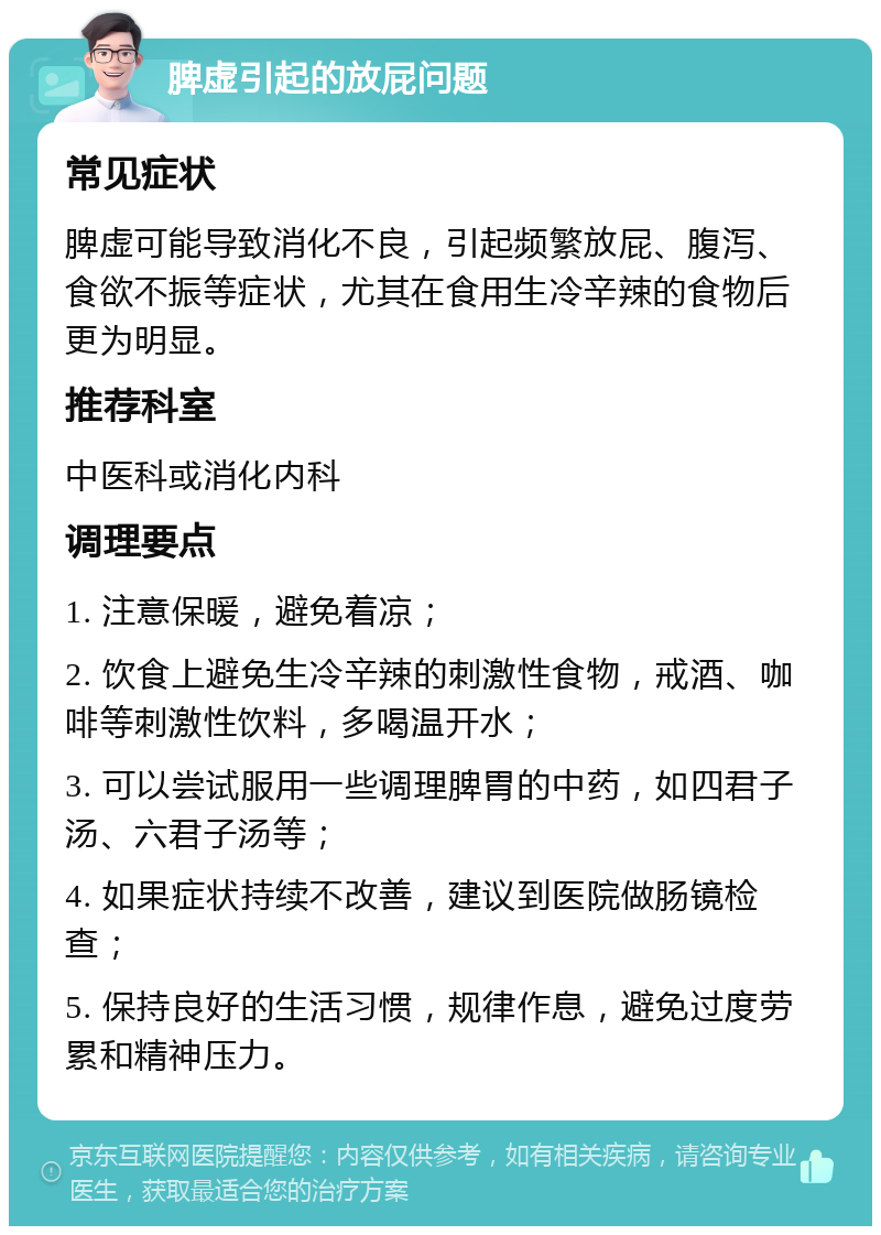 脾虚引起的放屁问题 常见症状 脾虚可能导致消化不良，引起频繁放屁、腹泻、食欲不振等症状，尤其在食用生冷辛辣的食物后更为明显。 推荐科室 中医科或消化内科 调理要点 1. 注意保暖，避免着凉； 2. 饮食上避免生冷辛辣的刺激性食物，戒酒、咖啡等刺激性饮料，多喝温开水； 3. 可以尝试服用一些调理脾胃的中药，如四君子汤、六君子汤等； 4. 如果症状持续不改善，建议到医院做肠镜检查； 5. 保持良好的生活习惯，规律作息，避免过度劳累和精神压力。