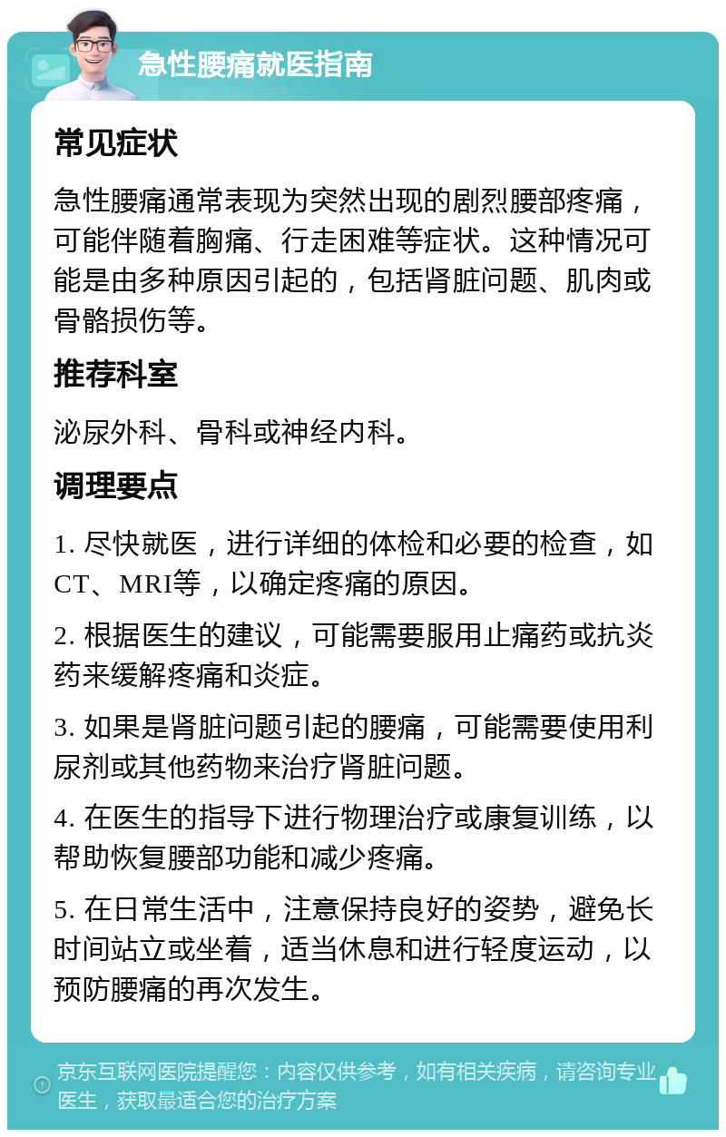 急性腰痛就医指南 常见症状 急性腰痛通常表现为突然出现的剧烈腰部疼痛，可能伴随着胸痛、行走困难等症状。这种情况可能是由多种原因引起的，包括肾脏问题、肌肉或骨骼损伤等。 推荐科室 泌尿外科、骨科或神经内科。 调理要点 1. 尽快就医，进行详细的体检和必要的检查，如CT、MRI等，以确定疼痛的原因。 2. 根据医生的建议，可能需要服用止痛药或抗炎药来缓解疼痛和炎症。 3. 如果是肾脏问题引起的腰痛，可能需要使用利尿剂或其他药物来治疗肾脏问题。 4. 在医生的指导下进行物理治疗或康复训练，以帮助恢复腰部功能和减少疼痛。 5. 在日常生活中，注意保持良好的姿势，避免长时间站立或坐着，适当休息和进行轻度运动，以预防腰痛的再次发生。