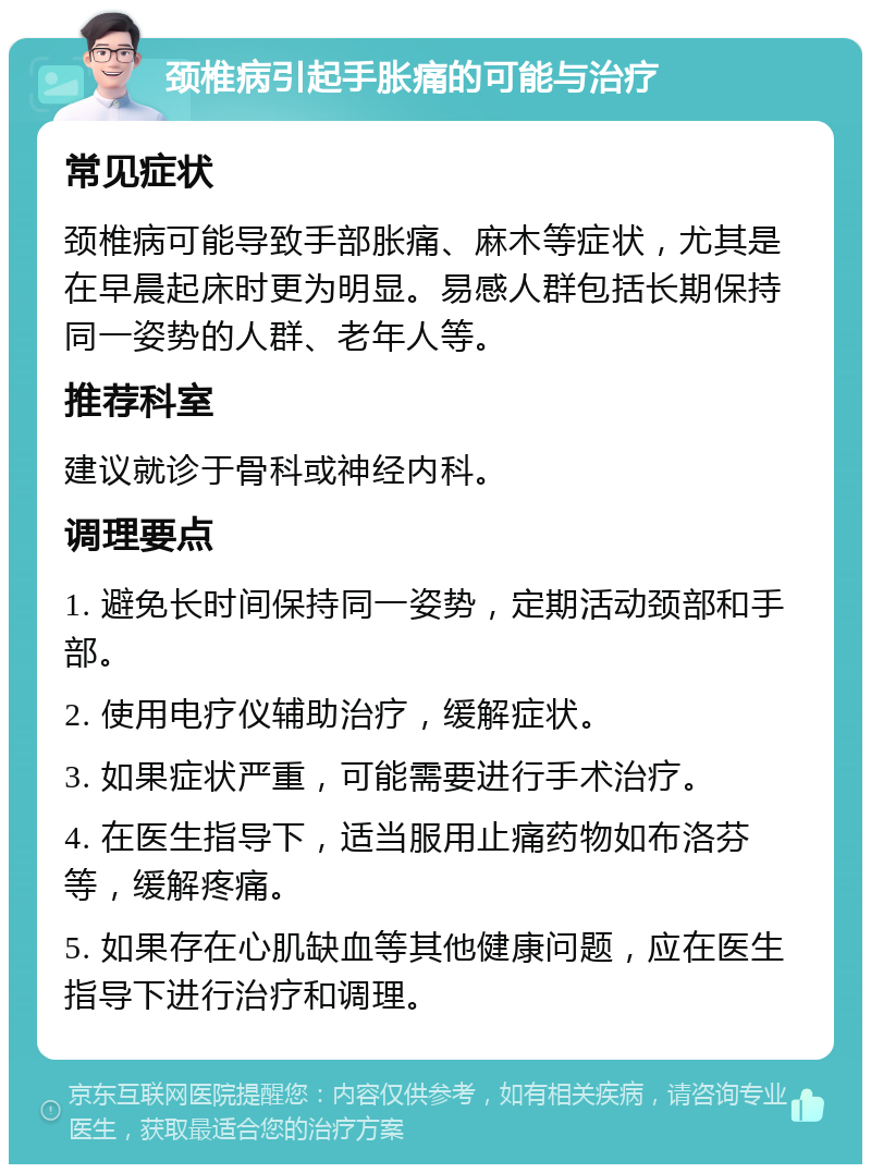 颈椎病引起手胀痛的可能与治疗 常见症状 颈椎病可能导致手部胀痛、麻木等症状，尤其是在早晨起床时更为明显。易感人群包括长期保持同一姿势的人群、老年人等。 推荐科室 建议就诊于骨科或神经内科。 调理要点 1. 避免长时间保持同一姿势，定期活动颈部和手部。 2. 使用电疗仪辅助治疗，缓解症状。 3. 如果症状严重，可能需要进行手术治疗。 4. 在医生指导下，适当服用止痛药物如布洛芬等，缓解疼痛。 5. 如果存在心肌缺血等其他健康问题，应在医生指导下进行治疗和调理。