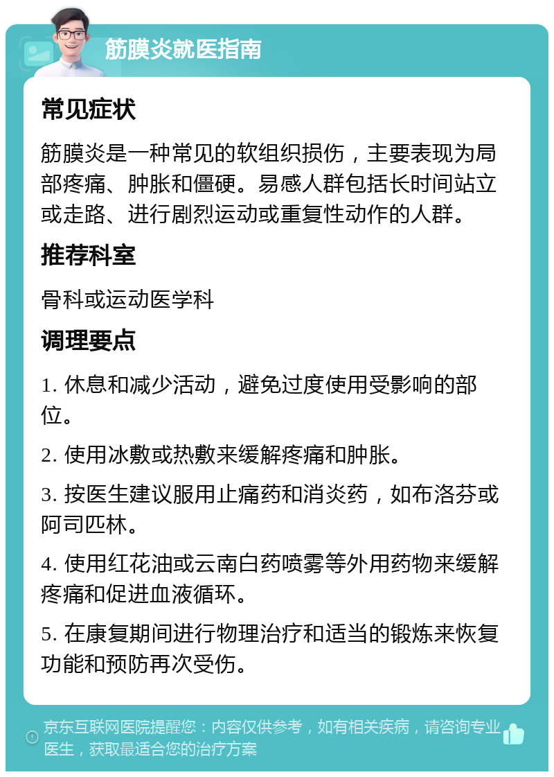 筋膜炎就医指南 常见症状 筋膜炎是一种常见的软组织损伤，主要表现为局部疼痛、肿胀和僵硬。易感人群包括长时间站立或走路、进行剧烈运动或重复性动作的人群。 推荐科室 骨科或运动医学科 调理要点 1. 休息和减少活动，避免过度使用受影响的部位。 2. 使用冰敷或热敷来缓解疼痛和肿胀。 3. 按医生建议服用止痛药和消炎药，如布洛芬或阿司匹林。 4. 使用红花油或云南白药喷雾等外用药物来缓解疼痛和促进血液循环。 5. 在康复期间进行物理治疗和适当的锻炼来恢复功能和预防再次受伤。