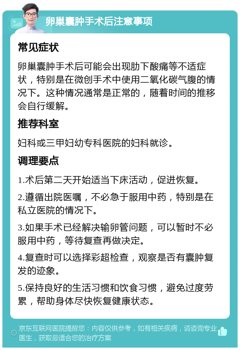 卵巢囊肿手术后注意事项 常见症状 卵巢囊肿手术后可能会出现肋下酸痛等不适症状，特别是在微创手术中使用二氧化碳气腹的情况下。这种情况通常是正常的，随着时间的推移会自行缓解。 推荐科室 妇科或三甲妇幼专科医院的妇科就诊。 调理要点 1.术后第二天开始适当下床活动，促进恢复。 2.遵循出院医嘱，不必急于服用中药，特别是在私立医院的情况下。 3.如果手术已经解决输卵管问题，可以暂时不必服用中药，等待复查再做决定。 4.复查时可以选择彩超检查，观察是否有囊肿复发的迹象。 5.保持良好的生活习惯和饮食习惯，避免过度劳累，帮助身体尽快恢复健康状态。