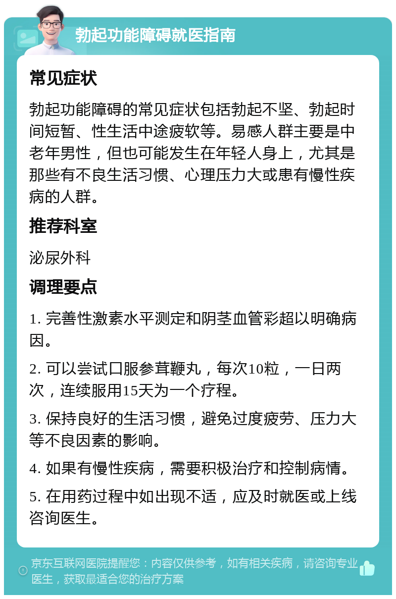 勃起功能障碍就医指南 常见症状 勃起功能障碍的常见症状包括勃起不坚、勃起时间短暂、性生活中途疲软等。易感人群主要是中老年男性，但也可能发生在年轻人身上，尤其是那些有不良生活习惯、心理压力大或患有慢性疾病的人群。 推荐科室 泌尿外科 调理要点 1. 完善性激素水平测定和阴茎血管彩超以明确病因。 2. 可以尝试口服参茸鞭丸，每次10粒，一日两次，连续服用15天为一个疗程。 3. 保持良好的生活习惯，避免过度疲劳、压力大等不良因素的影响。 4. 如果有慢性疾病，需要积极治疗和控制病情。 5. 在用药过程中如出现不适，应及时就医或上线咨询医生。