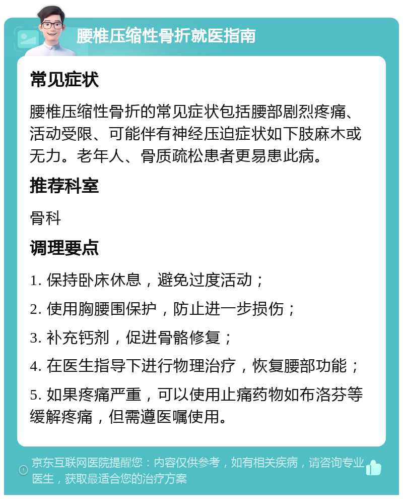 腰椎压缩性骨折就医指南 常见症状 腰椎压缩性骨折的常见症状包括腰部剧烈疼痛、活动受限、可能伴有神经压迫症状如下肢麻木或无力。老年人、骨质疏松患者更易患此病。 推荐科室 骨科 调理要点 1. 保持卧床休息，避免过度活动； 2. 使用胸腰围保护，防止进一步损伤； 3. 补充钙剂，促进骨骼修复； 4. 在医生指导下进行物理治疗，恢复腰部功能； 5. 如果疼痛严重，可以使用止痛药物如布洛芬等缓解疼痛，但需遵医嘱使用。