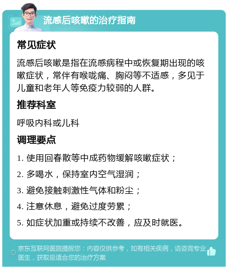 流感后咳嗽的治疗指南 常见症状 流感后咳嗽是指在流感病程中或恢复期出现的咳嗽症状，常伴有喉咙痛、胸闷等不适感，多见于儿童和老年人等免疫力较弱的人群。 推荐科室 呼吸内科或儿科 调理要点 1. 使用回春散等中成药物缓解咳嗽症状； 2. 多喝水，保持室内空气湿润； 3. 避免接触刺激性气体和粉尘； 4. 注意休息，避免过度劳累； 5. 如症状加重或持续不改善，应及时就医。