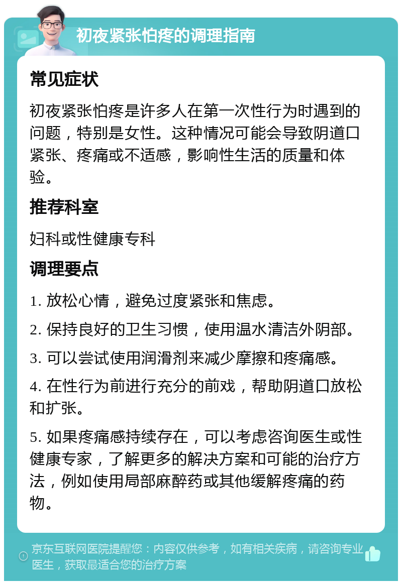 初夜紧张怕疼的调理指南 常见症状 初夜紧张怕疼是许多人在第一次性行为时遇到的问题，特别是女性。这种情况可能会导致阴道口紧张、疼痛或不适感，影响性生活的质量和体验。 推荐科室 妇科或性健康专科 调理要点 1. 放松心情，避免过度紧张和焦虑。 2. 保持良好的卫生习惯，使用温水清洁外阴部。 3. 可以尝试使用润滑剂来减少摩擦和疼痛感。 4. 在性行为前进行充分的前戏，帮助阴道口放松和扩张。 5. 如果疼痛感持续存在，可以考虑咨询医生或性健康专家，了解更多的解决方案和可能的治疗方法，例如使用局部麻醉药或其他缓解疼痛的药物。