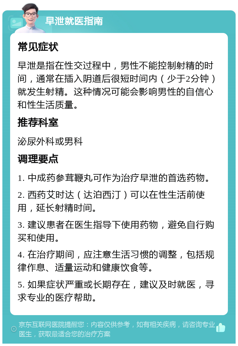 早泄就医指南 常见症状 早泄是指在性交过程中，男性不能控制射精的时间，通常在插入阴道后很短时间内（少于2分钟）就发生射精。这种情况可能会影响男性的自信心和性生活质量。 推荐科室 泌尿外科或男科 调理要点 1. 中成药参茸鞭丸可作为治疗早泄的首选药物。 2. 西药艾时达（达泊西汀）可以在性生活前使用，延长射精时间。 3. 建议患者在医生指导下使用药物，避免自行购买和使用。 4. 在治疗期间，应注意生活习惯的调整，包括规律作息、适量运动和健康饮食等。 5. 如果症状严重或长期存在，建议及时就医，寻求专业的医疗帮助。